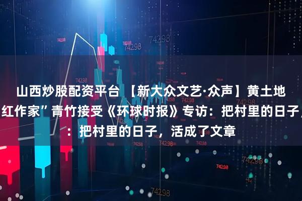 山西炒股配资平台 【新大众文艺·众声】黄土地里孕育的“网红作家”青竹接受《环球时报》专访：把村里的日子，活成了文章