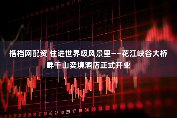 搭档网配资 住进世界级风景里——花江峡谷大桥畔千山奕境酒店正式开业