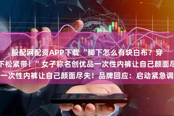 股配网配资APP下载 “脚下怎么有块白布？穿着穿着裤子掉了，只剩下松紧带！”女子称名创优品一次性内裤让自己颜面尽失！品牌回应：启动紧急调查