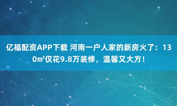 亿福配资APP下载 河南一户人家的新房火了：130㎡仅花9.8万装修，温馨又大方！