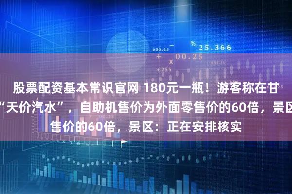 股票配资基本常识官网 180元一瓶！游客称在甘肃月牙泉景区现“天价汽水”，自助机售价为外面零售价的60倍，景区：正在安排核实