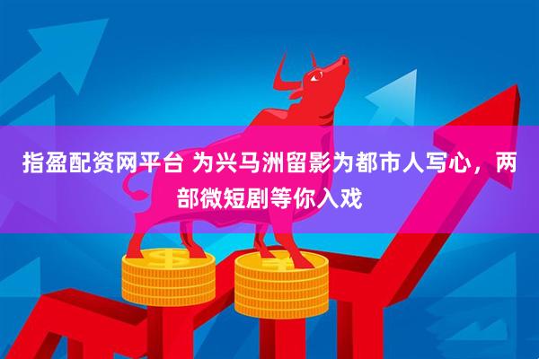 指盈配资网平台 为兴马洲留影为都市人写心，两部微短剧等你入戏