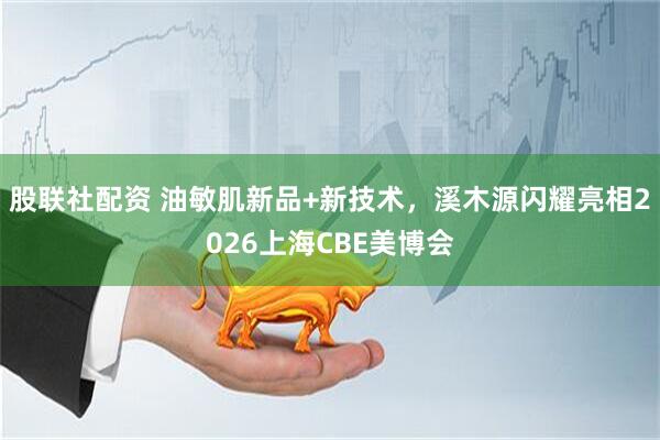 股联社配资 油敏肌新品+新技术，溪木源闪耀亮相2026上海CBE美博会