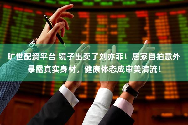旷世配资平台 镜子出卖了刘亦菲！居家自拍意外暴露真实身材，健康体态成审美清流！