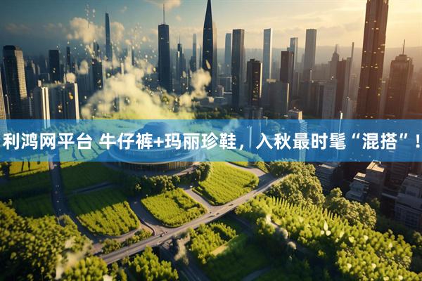 利鸿网平台 牛仔裤+玛丽珍鞋，入秋最时髦“混搭”！
